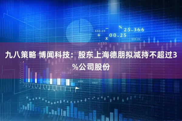 九八策略 博闻科技：股东上海德朋拟减持不超过3%公司股份