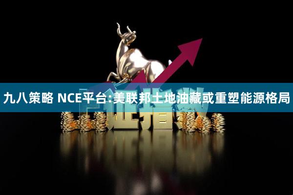 九八策略 NCE平台:美联邦土地油藏或重塑能源格局