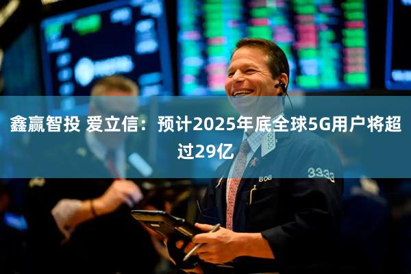 鑫赢智投 爱立信：预计2025年底全球5G用户将超过29亿
