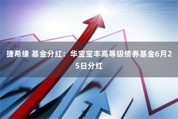 捷希缘 基金分红：华宝宝丰高等级债券基金6月25日分红