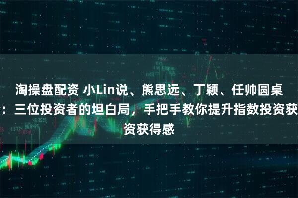 淘操盘配资 小Lin说、熊思远、丁颖、任帅圆桌讨论：三位投资者的坦白局，手把手教你提升指数投资获得感