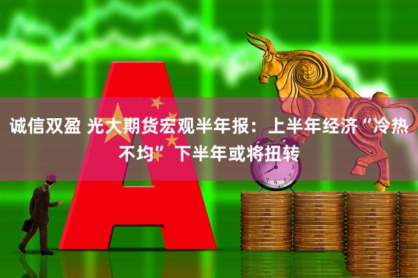 诚信双盈 光大期货宏观半年报：上半年经济“冷热不均” 下半年或将扭转