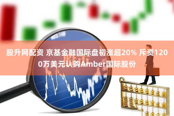 股升网配资 京基金融国际盘初涨超20% 斥资1200万美元认购Amber国际股份