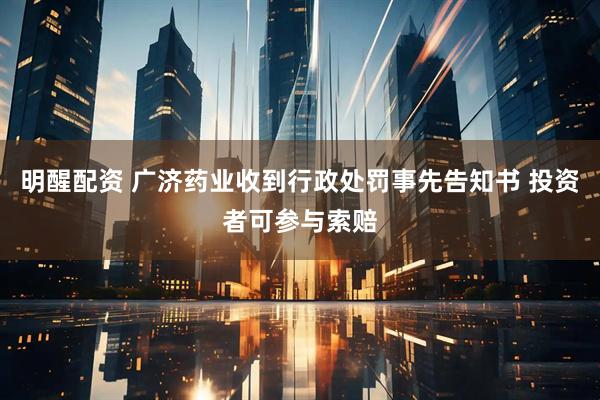 明醒配资 广济药业收到行政处罚事先告知书 投资者可参与索赔