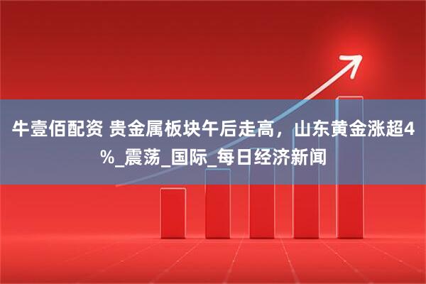 牛壹佰配资 贵金属板块午后走高，山东黄金涨超4%_震荡_国际_每日经济新闻