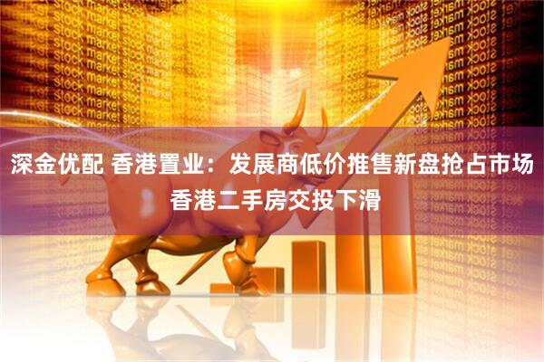 深金优配 香港置业：发展商低价推售新盘抢占市场 香港二手房交投下滑