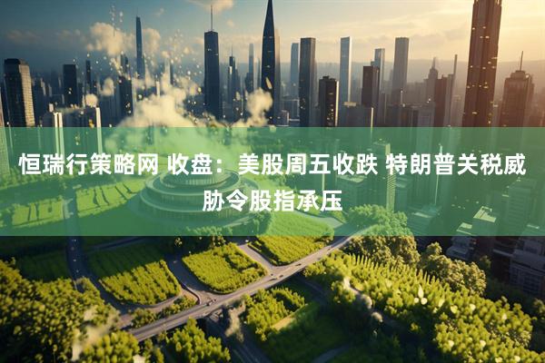 恒瑞行策略网 收盘：美股周五收跌 特朗普关税威胁令股指承压