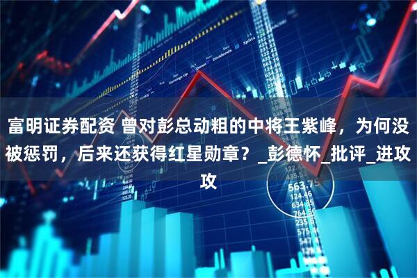 富明证券配资 曾对彭总动粗的中将王紫峰，为何没被惩罚，后来还获得红星勋章？_彭德怀_批评_进攻