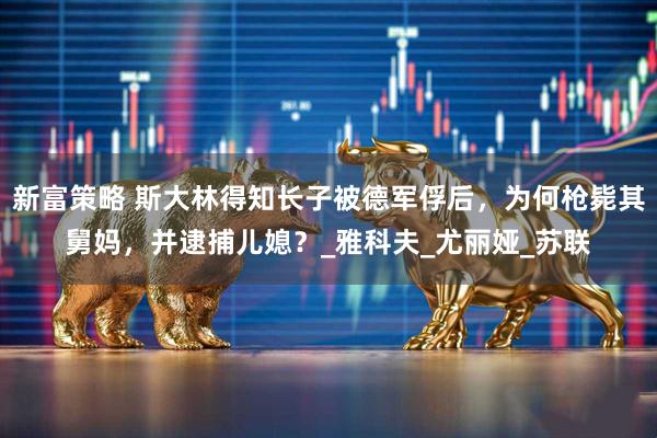 新富策略 斯大林得知长子被德军俘后，为何枪毙其舅妈，并逮捕儿媳？_雅科夫_尤丽娅_苏联