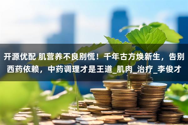 开源优配 肌营养不良别慌！千年古方焕新生，告别西药依赖，中药调理才是王道_肌肉_治疗_李俊才