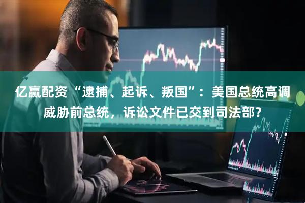 亿赢配资 “逮捕、起诉、叛国”：美国总统高调威胁前总统，诉讼文件已交到司法部？
