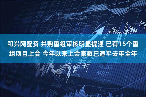 和兴网配资 并购重组审核明显提速 已有15个重组项目上会 今年以来上会家数已追平去年全年