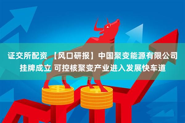 证交所配资 【风口研报】中国聚变能源有限公司挂牌成立 可控核聚变产业进入发展快车道