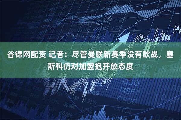 谷锦网配资 记者：尽管曼联新赛季没有欧战，塞斯科仍对加盟抱开放态度