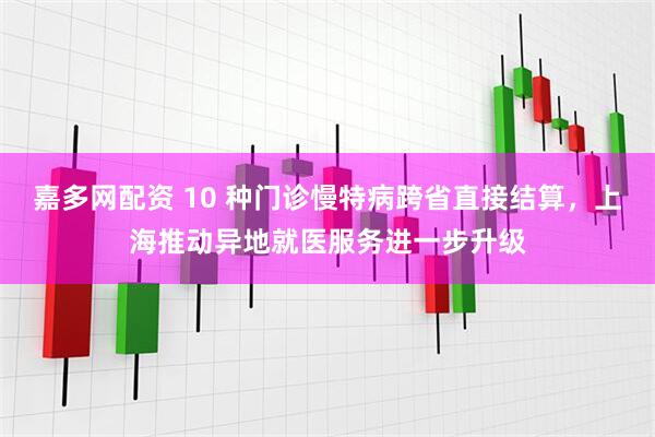 嘉多网配资 10 种门诊慢特病跨省直接结算，上海推动异地就医服务进一步升级
