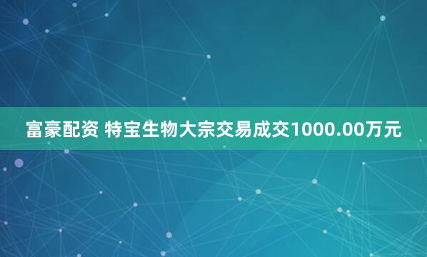 富豪配资 特宝生物大宗交易成交1000.00万元