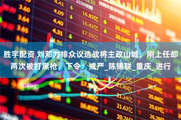 胜宇配资 刘邓力排众议选战将主政山城，刚上任却两次被打黑枪，下令：戒严_陈锡联_重庆_进行