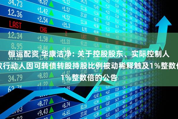 恒运配资 华康洁净: 关于控股股东、实际控制人及其一致行动人因可转债转股持股比例被动稀释触及1%整数倍的公告