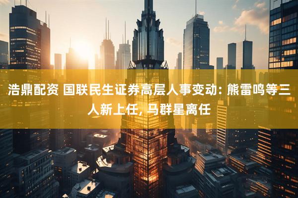浩鼎配资 国联民生证券高层人事变动: 熊雷鸣等三人新上任, 马群星离任