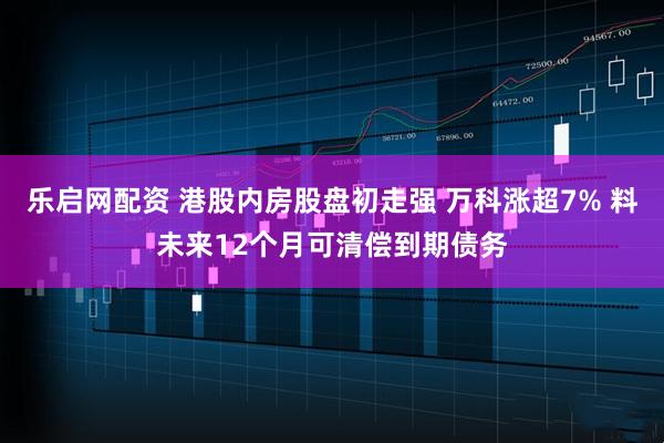 乐启网配资 港股内房股盘初走强 万科涨超7% 料未来12个月可清偿到期债务