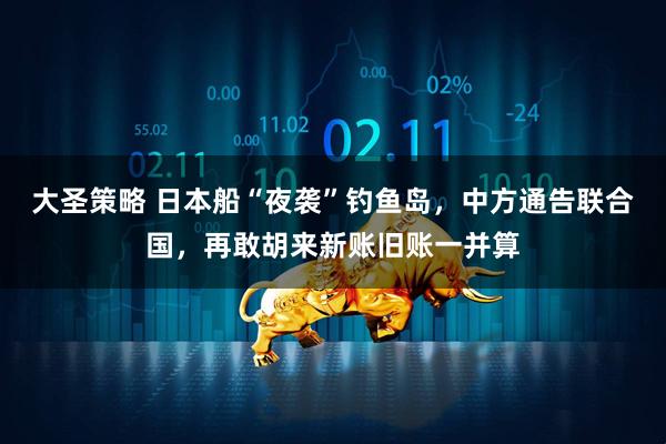 大圣策略 日本船“夜袭”钓鱼岛，中方通告联合国，再敢胡来新账旧账一并算