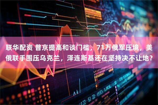 联华配资 普京提高和谈门槛,71万俄军压境,美俄联手围压乌克兰,泽连斯基还在坚持决不让地?