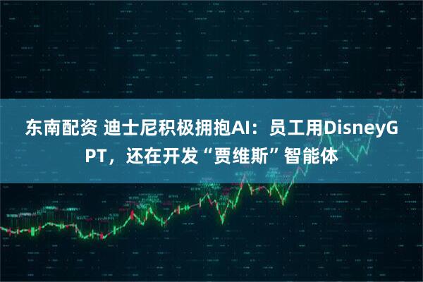 东南配资 迪士尼积极拥抱AI:员工用DisneyGPT,还在开发“贾维斯”智能体