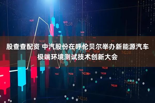 股查查配资 中汽股份在呼伦贝尔举办新能源汽车极端环境测试技术创新大会