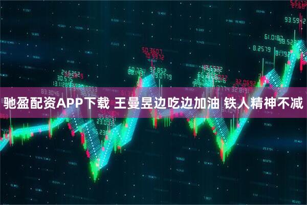 驰盈配资APP下载 王曼昱边吃边加油 铁人精神不减