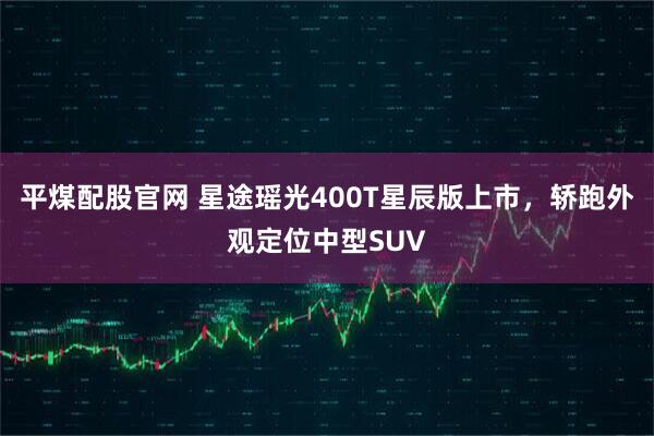 平煤配股官网 星途瑶光400T星辰版上市，轿跑外观定位中型SUV