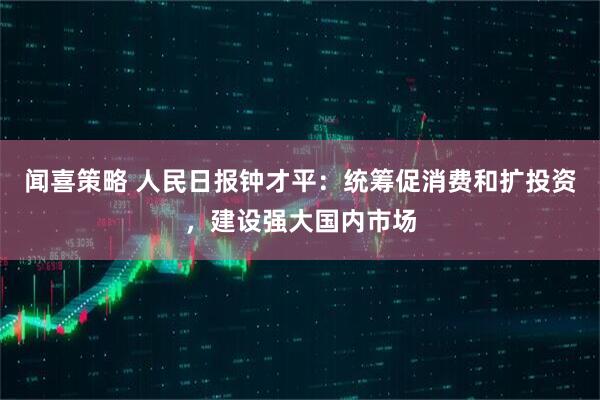 闻喜策略 人民日报钟才平：统筹促消费和扩投资，建设强大国内市场