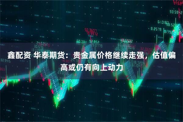 鑫配资 华泰期货：贵金属价格继续走强，估值偏高或仍有向上动力