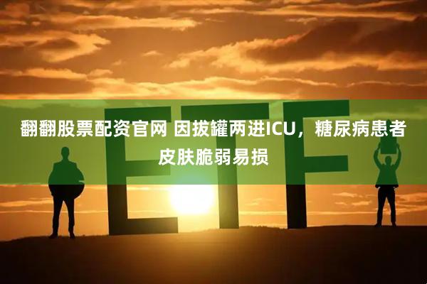 翻翻股票配资官网 因拔罐两进ICU，糖尿病患者皮肤脆弱易损