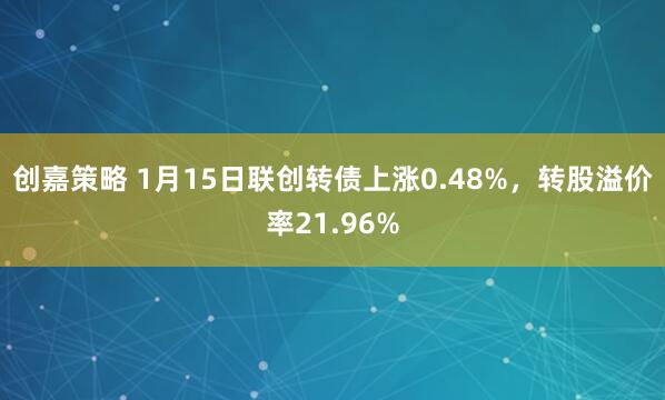 创嘉策略 1月15日联创转债上涨0.48%，转股溢价率21.96%