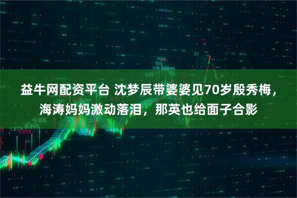 益牛网配资平台 沈梦辰带婆婆见70岁殷秀梅，海涛妈妈激动落泪，那英也给面子合影